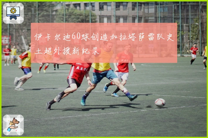 伊卡尔迪60球创造加拉塔萨雷队史土超外援新纪录