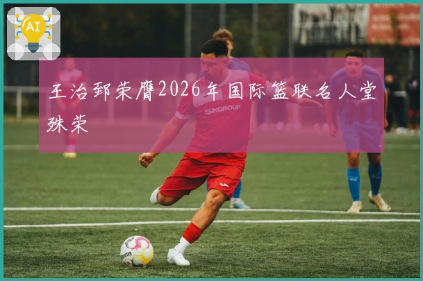 王治郅荣膺2026年国际篮联名人堂殊荣