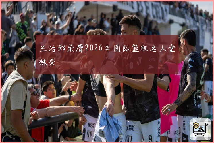 王治郅荣膺2026年国际篮联名人堂殊荣