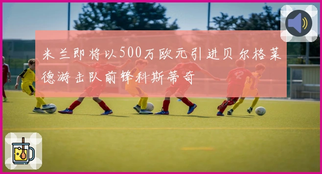 米兰即将以500万欧元引进贝尔格莱德游击队前锋科斯蒂奇