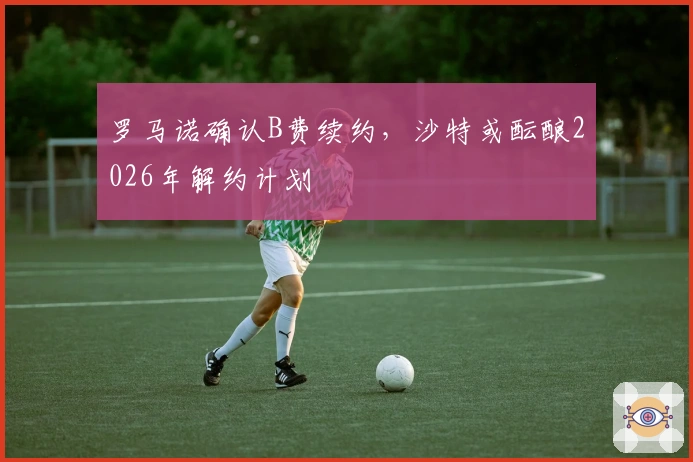 罗马诺确认B费续约，沙特或酝酿2026年解约计划