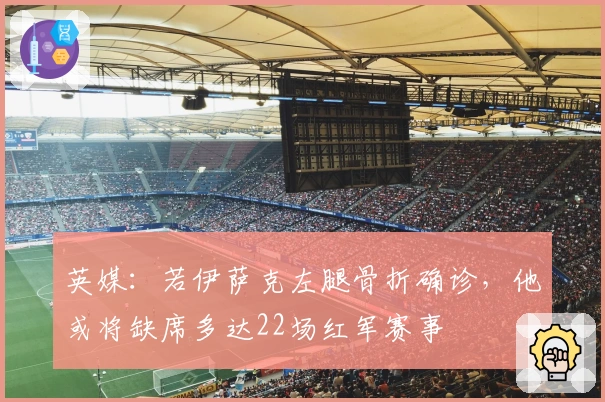 英媒：若伊萨克左腿骨折确诊，他或将缺席多达22场红军赛事