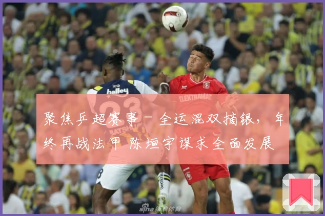 聚焦乒超赛事 - 全运混双摘银，年终再战法甲 陈垣宇谋求全面发展