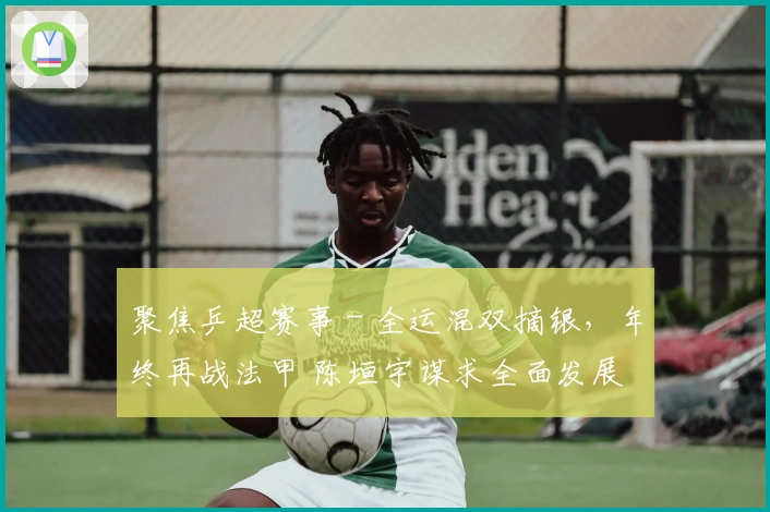 聚焦乒超赛事 - 全运混双摘银，年终再战法甲 陈垣宇谋求全面发展